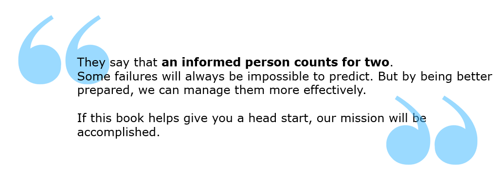 "They say that an informed person counts for two. Some failures will always be impossible to predict. But by being better prepared, we can manage them more effectively. If this book helps give you a head start, our mission will be accomplished."