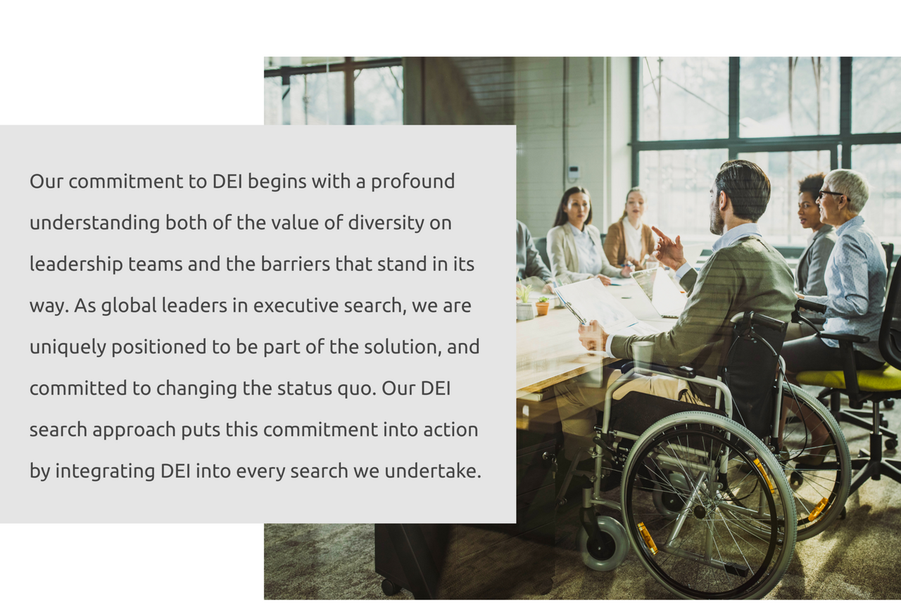 Our commitment to DEI begins with a profound understanding both of the value of diversity on leadership teams and the barriers that stand in its way. As global leaders in executive search, we are uniquely positioned to be part of the solution, and committed to changing the status quo. Our DEI search approach puts this commitment into action by integrating DEI into every search we undertake.