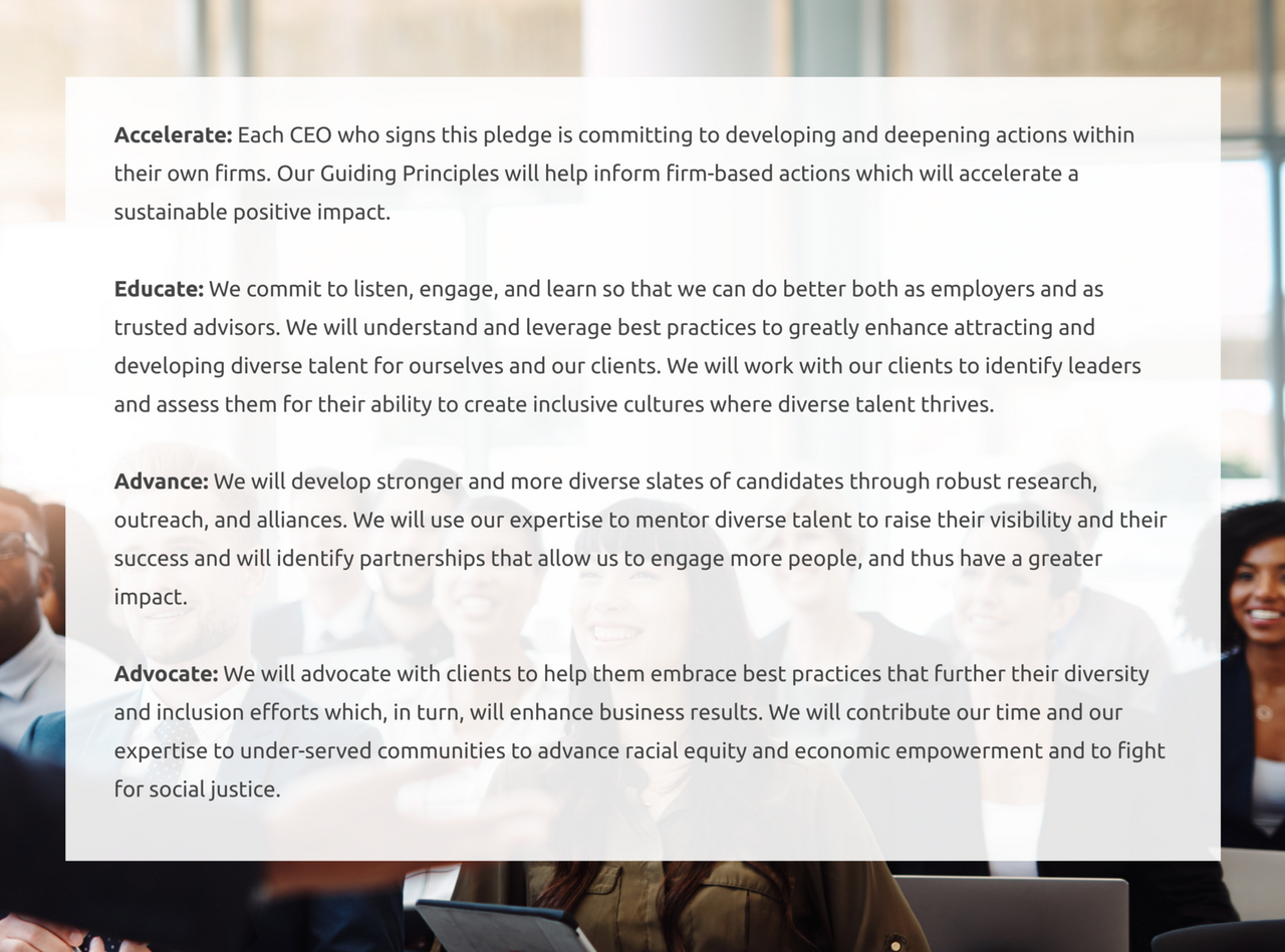 Accelerate: Each CEO who signs this pledge is committing to developing and deepening actions within their own firms. Our Guiding Principles will help inform firm-based actions which will accelerate a sustainable positive impact. Educate: We commit to listen, engage, and learn so that we can do better both as employers and as trusted advisors. We will understand and leverage best practices to greatly enhance attracting and developing diverse talent for ourselves and our clients. We will work with our clients to identify leaders and assess them for their ability to create inclusive cultures where diverse talent thrives. Advance: We will develop stronger and more diverse slates of candidates through robust research, outreach, and alliances. We will use our expertise to mentor diverse talent to raise their visibility and their success and will identify partnerships that allow us to engage more people, and thus have a greater impact. Advocate: We will advocate with clients to help them embrace best practices that further their diversity and inclusion efforts which, in turn, will enhance business results. We will contribute our time and our expertise to under-served communities to advance racial equity and economic empowerment and to fight for social justice.